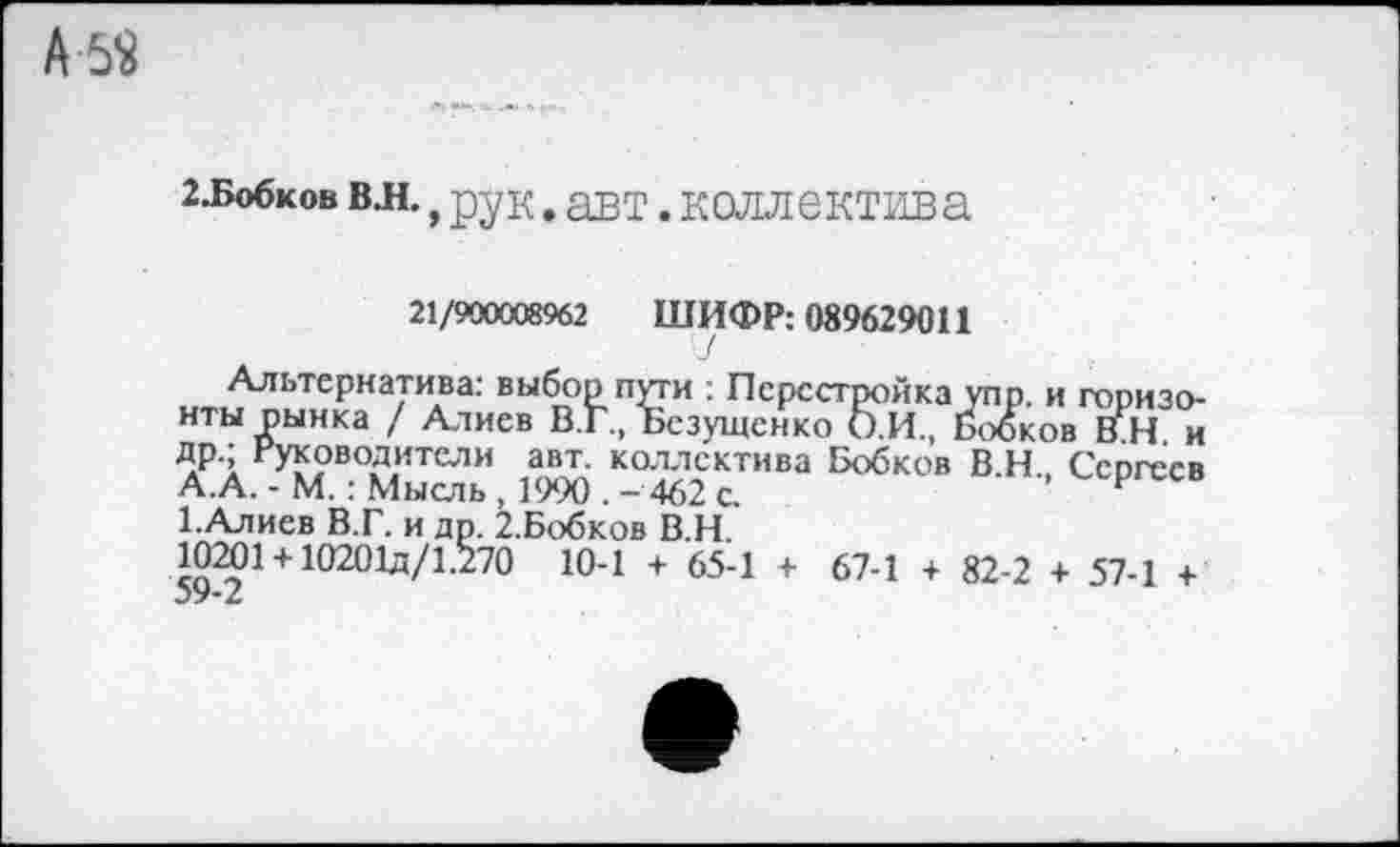 ﻿2.Бобков вл., рук. авт. коллектива
21/900008962 ШИФР: 089629011
Альтернатива: выбор пути : Перестройка упр. и горизонты рынка / Алиев В.Г., Безущенко О.И., Бобков ВН и лР1 Руководители авт. коллектива Бобков В.Н., Сергеев А.А. - М.: Мысль , 1990 . - 462 с.	р
ЕАлиев В.Г. и др. 2.Бобков В.Н.
10201+ 10201д/1.270 10-1 + 65-1 + 67-1 + 82-2 + 57-1 +